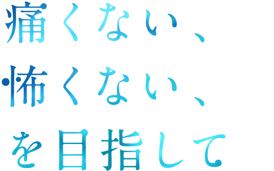 痛くない、怖くない、を目指して