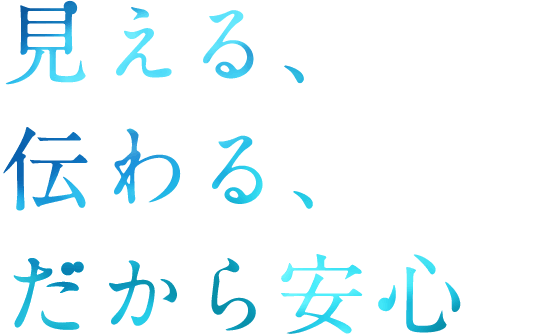 見える、伝わる、だから安心